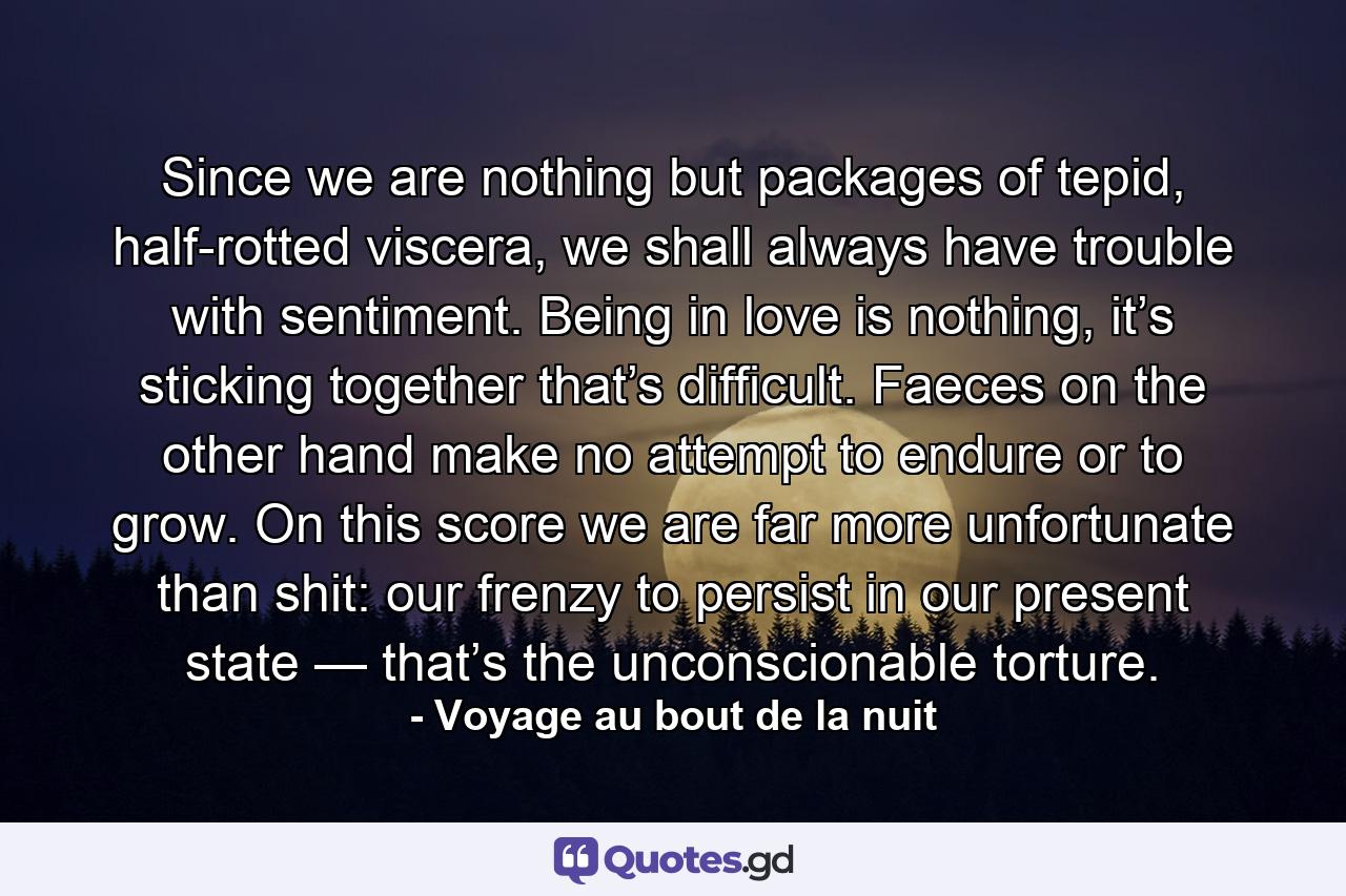 Since we are nothing but packages of tepid, half-rotted viscera, we shall always have trouble with sentiment. Being in love is nothing, it’s sticking together that’s difficult. Faeces on the other hand make no attempt to endure or to grow. On this score we are far more unfortunate than shit: our frenzy to persist in our present state — that’s the unconscionable torture. - Quote by Voyage au bout de la nuit