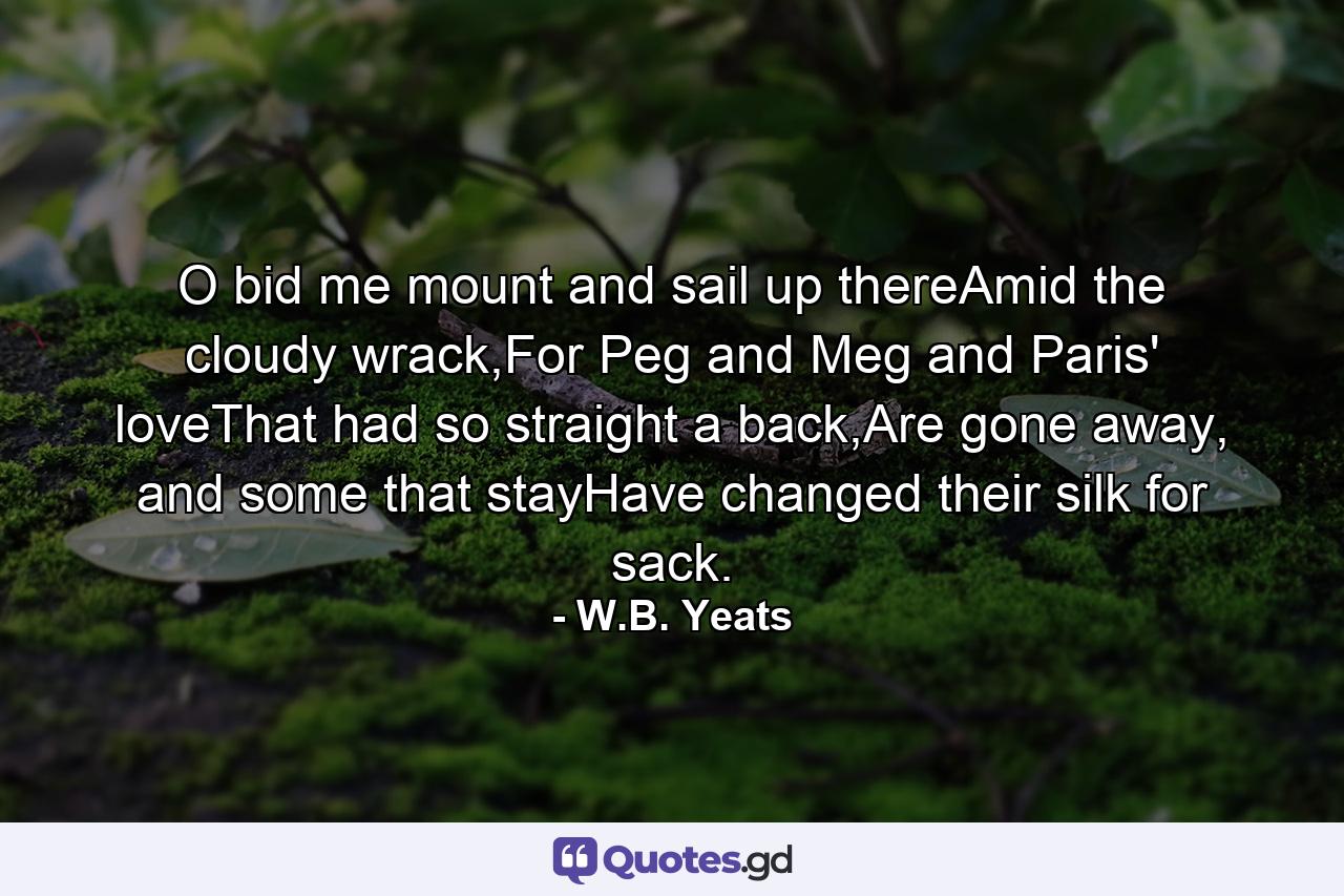 O bid me mount and sail up thereAmid the cloudy wrack,For Peg and Meg and Paris' loveThat had so straight a back,Are gone away, and some that stayHave changed their silk for sack. - Quote by W.B. Yeats