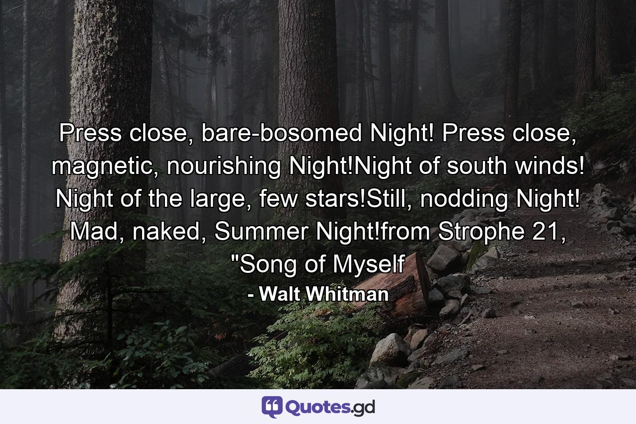 Press close, bare-bosomed Night! Press close, magnetic, nourishing Night!Night of south winds! Night of the large, few stars!Still, nodding Night! Mad, naked, Summer Night!from Strophe 21, 