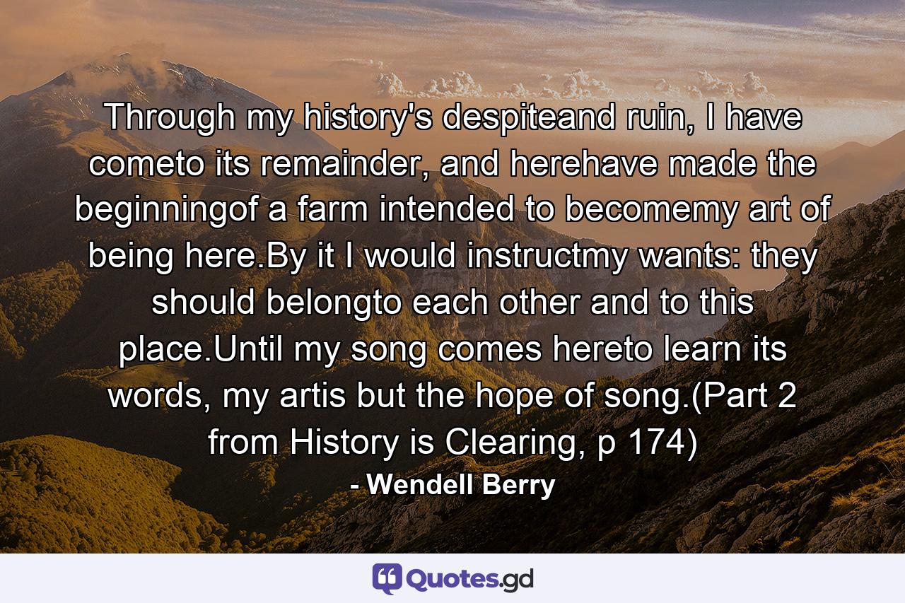 Through my history's despiteand ruin, I have cometo its remainder, and herehave made the beginningof a farm intended to becomemy art of being here.By it I would instructmy wants: they should belongto each other and to this place.Until my song comes hereto learn its words, my artis but the hope of song.(Part 2 from History is Clearing, p 174) - Quote by Wendell Berry