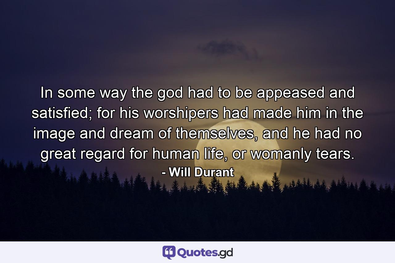 In some way the god had to be appeased and satisfied; for his worshipers had made him in the image and dream of themselves, and he had no great regard for human life, or womanly tears. - Quote by Will Durant