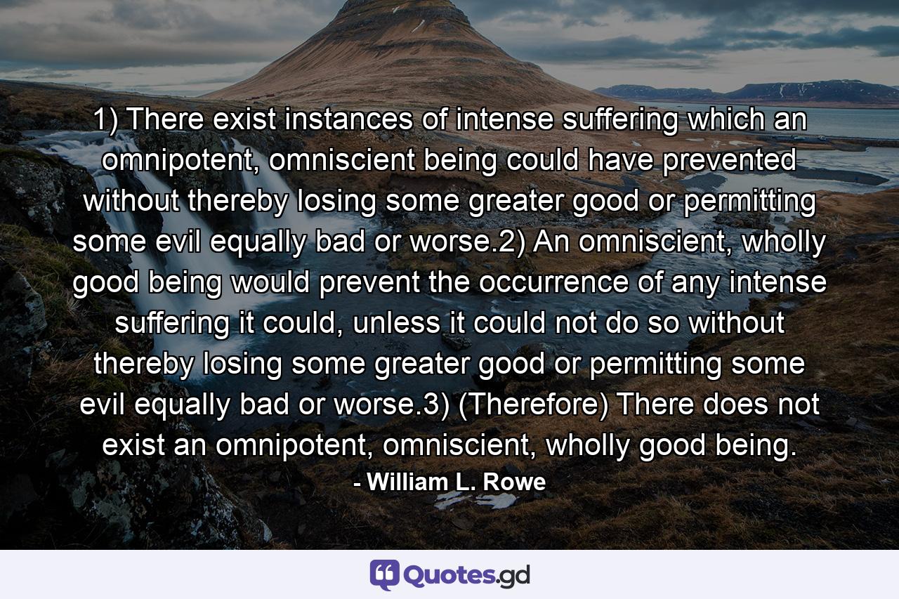 1) There exist instances of intense suffering which an omnipotent, omniscient being could have prevented without thereby losing some greater good or permitting some evil equally bad or worse.2) An omniscient, wholly good being would prevent the occurrence of any intense suffering it could, unless it could not do so without thereby losing some greater good or permitting some evil equally bad or worse.3) (Therefore) There does not exist an omnipotent, omniscient, wholly good being. - Quote by William L. Rowe