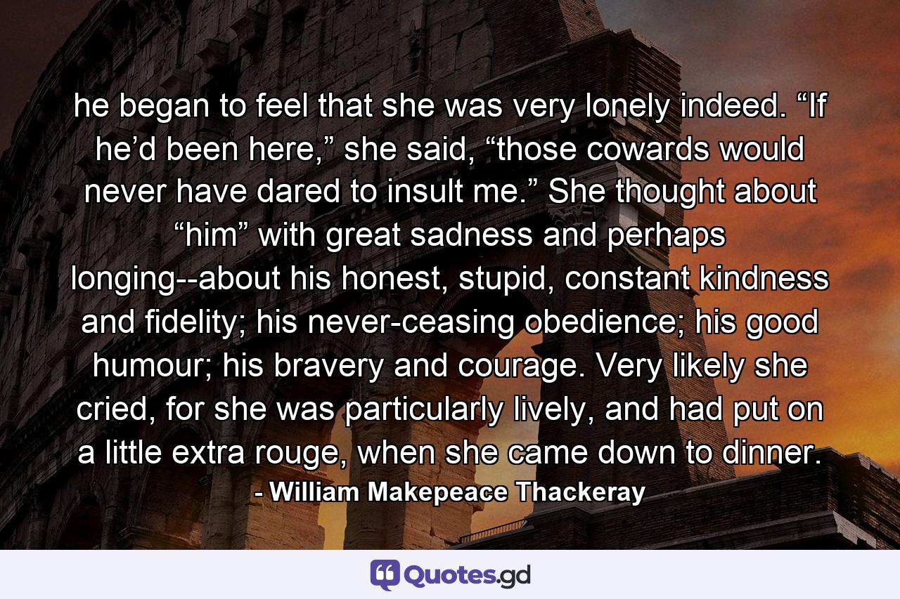 he began to feel that she was very lonely indeed. “If he’d been here,” she said, “those cowards would never have dared to insult me.” She thought about “him” with great sadness and perhaps longing--about his honest, stupid, constant kindness and fidelity; his never-ceasing obedience; his good humour; his bravery and courage. Very likely she cried, for she was particularly lively, and had put on a little extra rouge, when she came down to dinner. - Quote by William Makepeace Thackeray