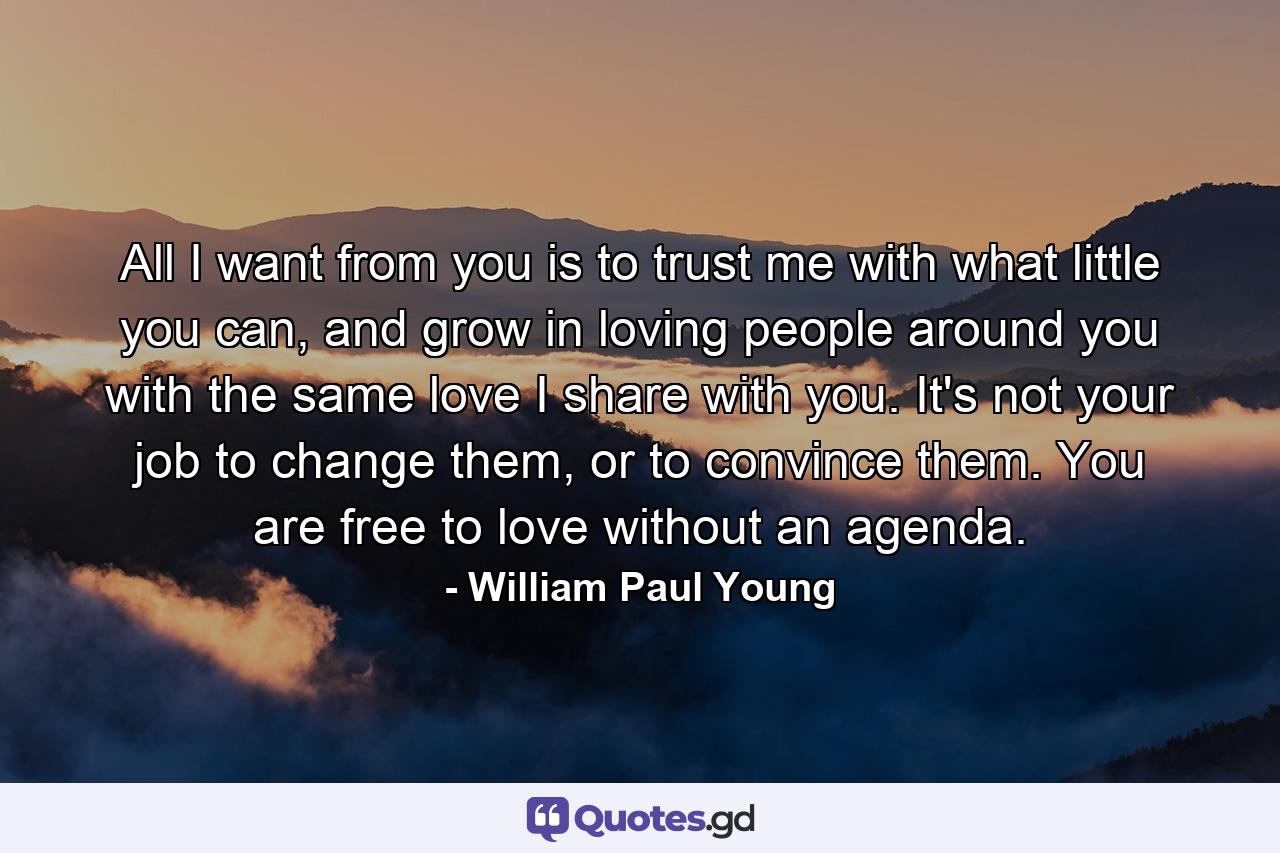 All I want from you is to trust me with what little you can, and grow in loving people around you with the same love I share with you. It's not your job to change them, or to convince them. You are free to love without an agenda. - Quote by William Paul Young