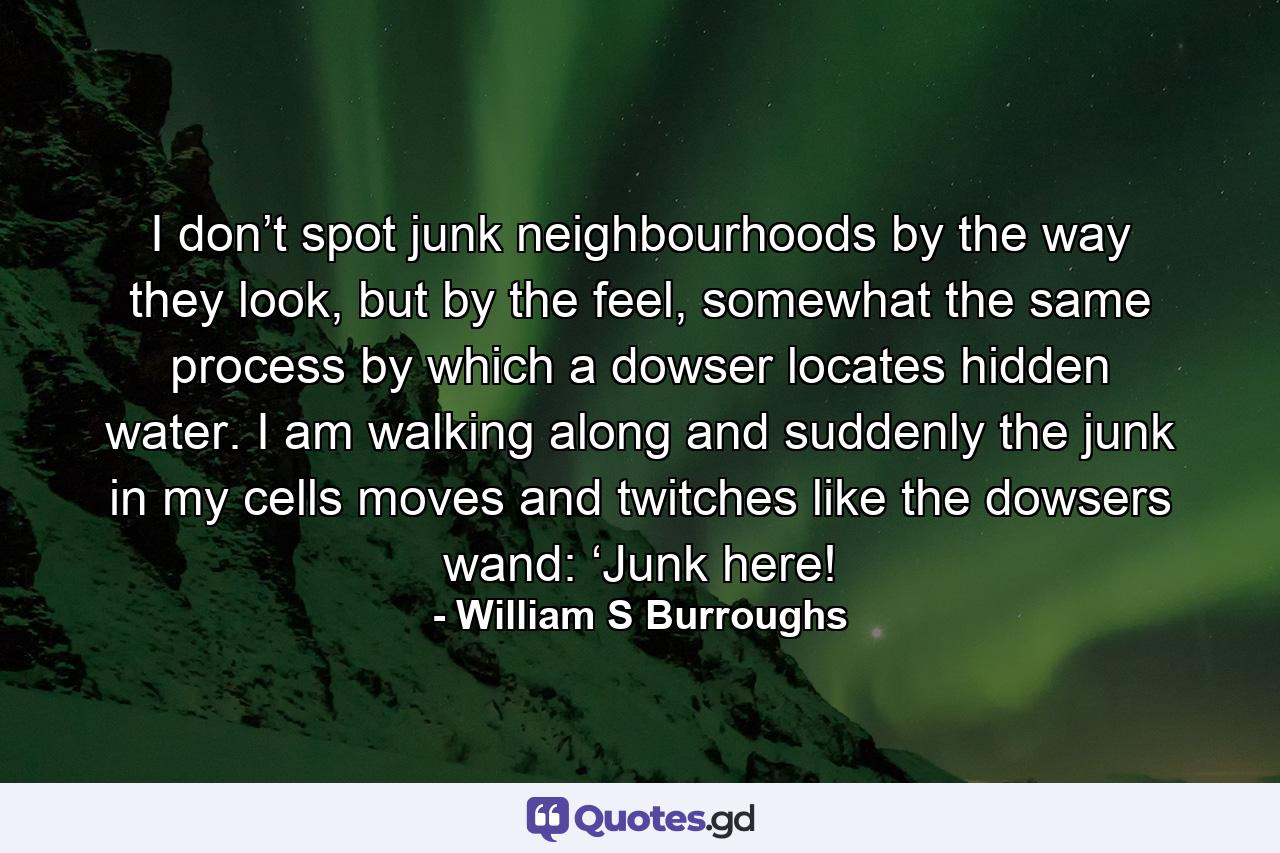 I don’t spot junk neighbourhoods by the way they look, but by the feel, somewhat the same process by which a dowser locates hidden water. I am walking along and suddenly the junk in my cells moves and twitches like the dowsers wand: ‘Junk here! - Quote by William S Burroughs