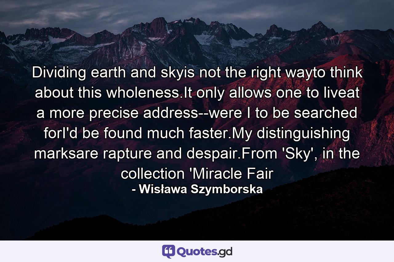 Dividing earth and skyis not the right wayto think about this wholeness.It only allows one to liveat a more precise address--were I to be searched forI'd be found much faster.My distinguishing marksare rapture and despair.From 'Sky', in the collection 'Miracle Fair - Quote by Wisława Szymborska