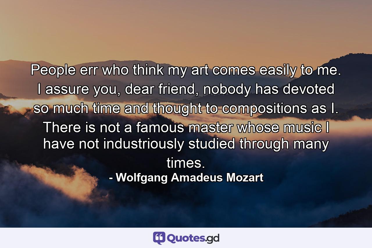 People err who think my art comes easily to me. I assure you, dear friend, nobody has devoted so much time and thought to compositions as I. There is not a famous master whose music I have not industriously studied through many times. - Quote by Wolfgang Amadeus Mozart