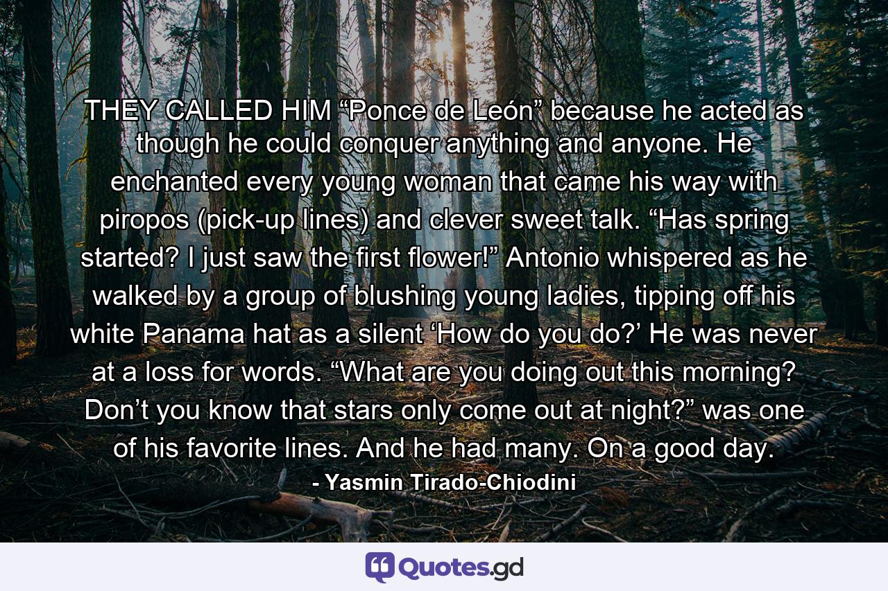 THEY CALLED HIM “Ponce de León” because he acted as though he could conquer anything and anyone. He enchanted every young woman that came his way with piropos (pick-up lines) and clever sweet talk.  “Has spring started? I just saw the first flower!” Antonio whispered as he walked by a group of blushing young ladies, tipping off his white Panama hat as a silent ‘How do you do?’ He was never at a loss for words.  “What are you doing out this morning? Don’t you know that stars only come out at night?” was one of his favorite lines. And he had many. On a good day. - Quote by Yasmin Tirado-Chiodini