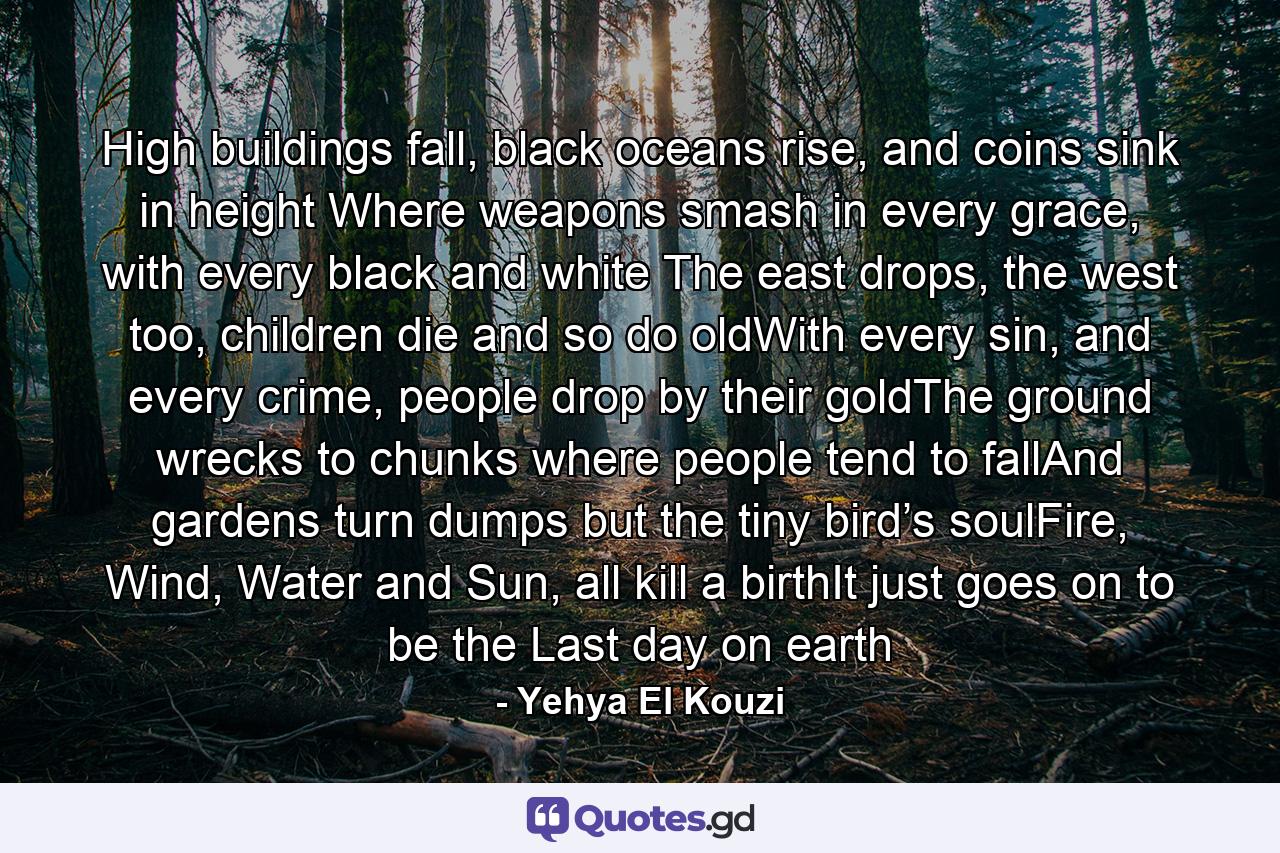 High buildings fall, black oceans rise, and coins sink in height Where weapons smash in every grace, with every black and white The east drops, the west too, children die and so do oldWith every sin, and every crime, people drop by their goldThe ground wrecks to chunks where people tend to fallAnd gardens turn dumps but the tiny bird’s soulFire, Wind, Water and Sun, all kill a birthIt just goes on to be the Last day on earth - Quote by Yehya El Kouzi