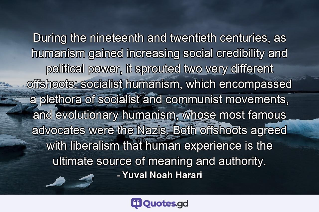 During the nineteenth and twentieth centuries, as humanism gained increasing social credibility and political power, it sprouted two very different offshoots: socialist humanism, which encompassed a plethora of socialist and communist movements, and evolutionary humanism, whose most famous advocates were the Nazis. Both offshoots agreed with liberalism that human experience is the ultimate source of meaning and authority. - Quote by Yuval Noah Harari