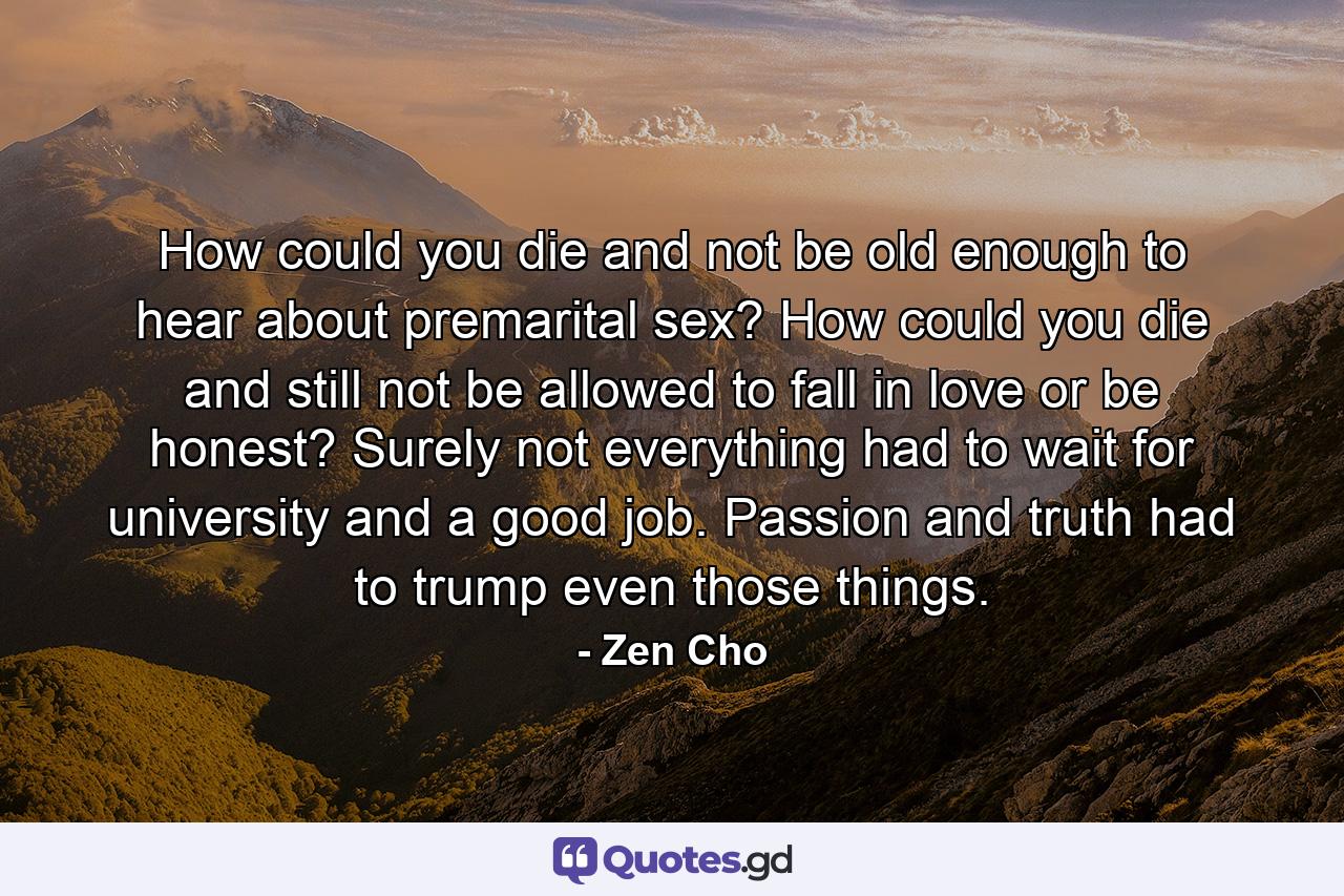 How could you die and not be old enough to hear about premarital sex? How could you die and still not be allowed to fall in love or be honest? Surely not everything had to wait for university and a good job. Passion and truth had to trump even those things. - Quote by Zen Cho