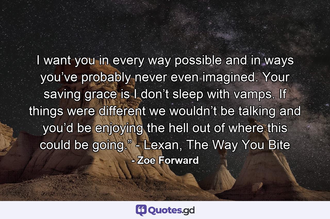 I want you in every way possible and in ways you’ve probably never even imagined. Your saving grace is I don’t sleep with vamps. If things were different we wouldn’t be talking and you’d be enjoying the hell out of where this could be going.” - Lexan, The Way You Bite - Quote by Zoe Forward