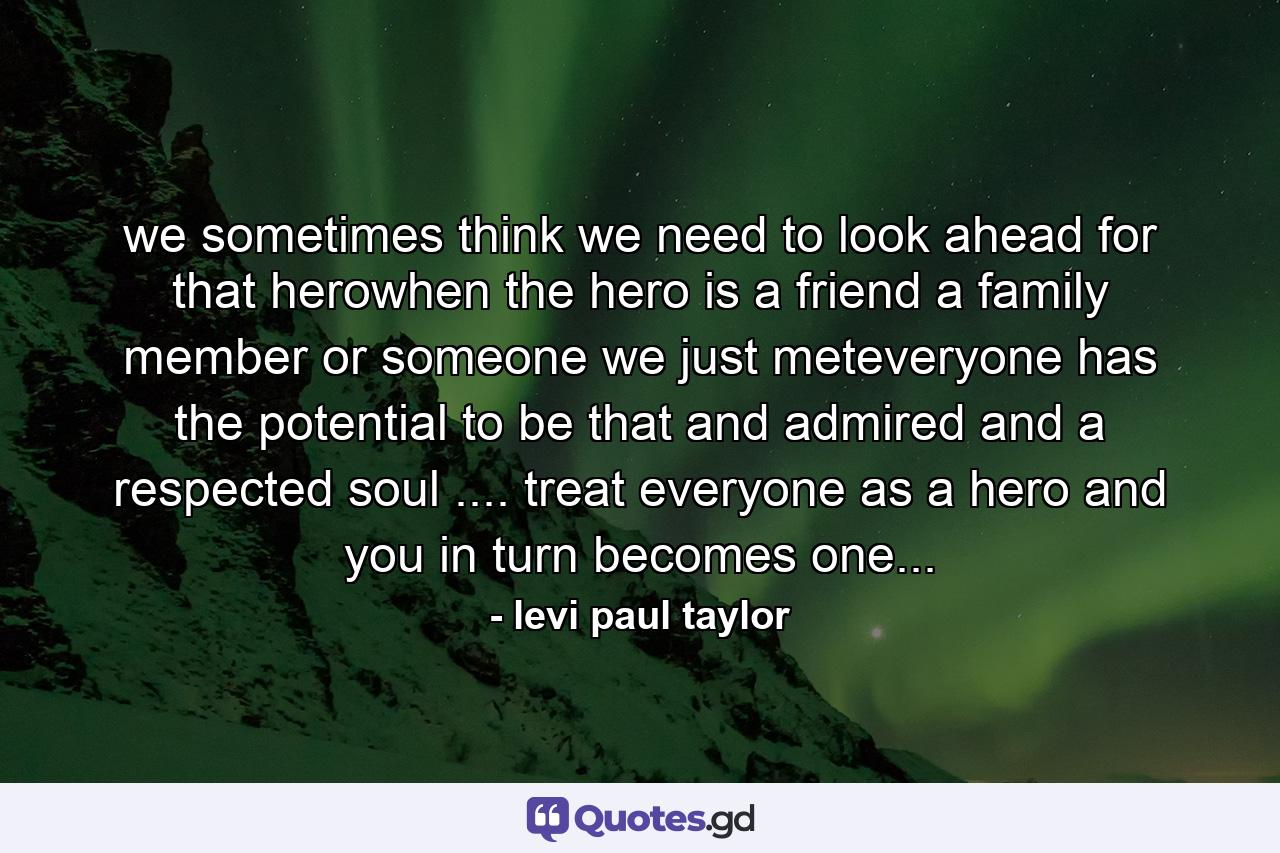 we sometimes think we need to look ahead for that herowhen the hero is a friend a family member or someone we just meteveryone has the potential to be that and admired and a respected soul .... treat everyone as a hero and you in turn becomes one... - Quote by levi paul taylor