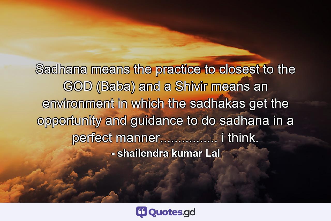 Sadhana means the practice to closest to the GOD (Baba) and a Shivir means an environment in which the sadhakas get the opportunity and guidance to do sadhana in a perfect manner................ i think. - Quote by shailendra kumar Lal