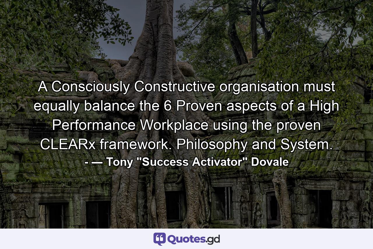 A Consciously Constructive organisation must equally balance the 6 Proven aspects of a High Performance Workplace using the proven CLEARx framework. Philosophy and System. - Quote by ― Tony 