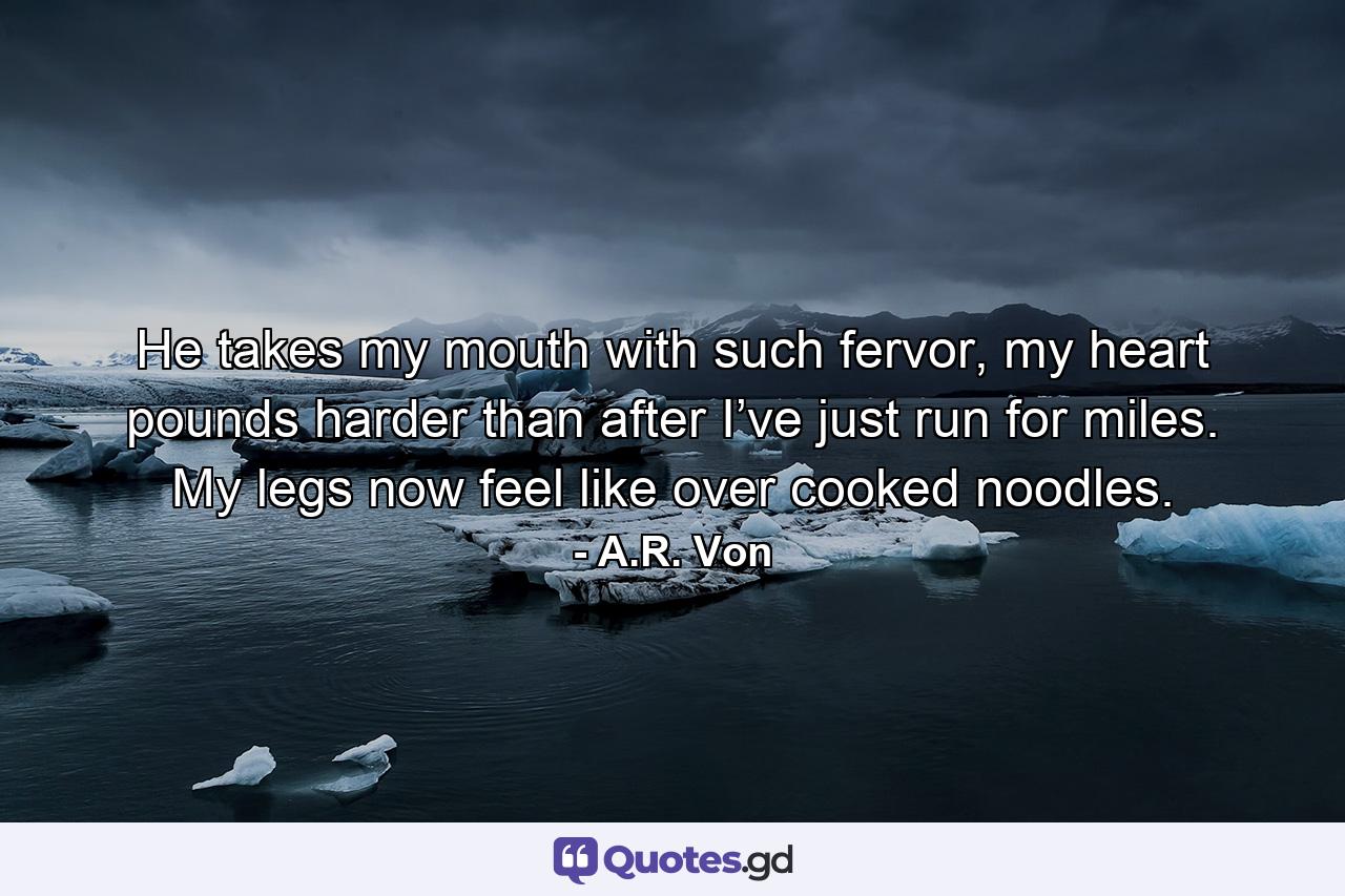 He takes my mouth with such fervor, my heart pounds harder than after I’ve just run for miles. My legs now feel like over cooked noodles. - Quote by A.R. Von