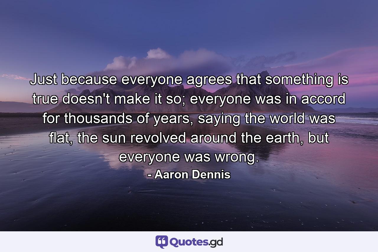 Just because everyone agrees that something is true doesn't make it so; everyone was in accord for thousands of years, saying the world was flat, the sun revolved around the earth, but everyone was wrong. - Quote by Aaron Dennis