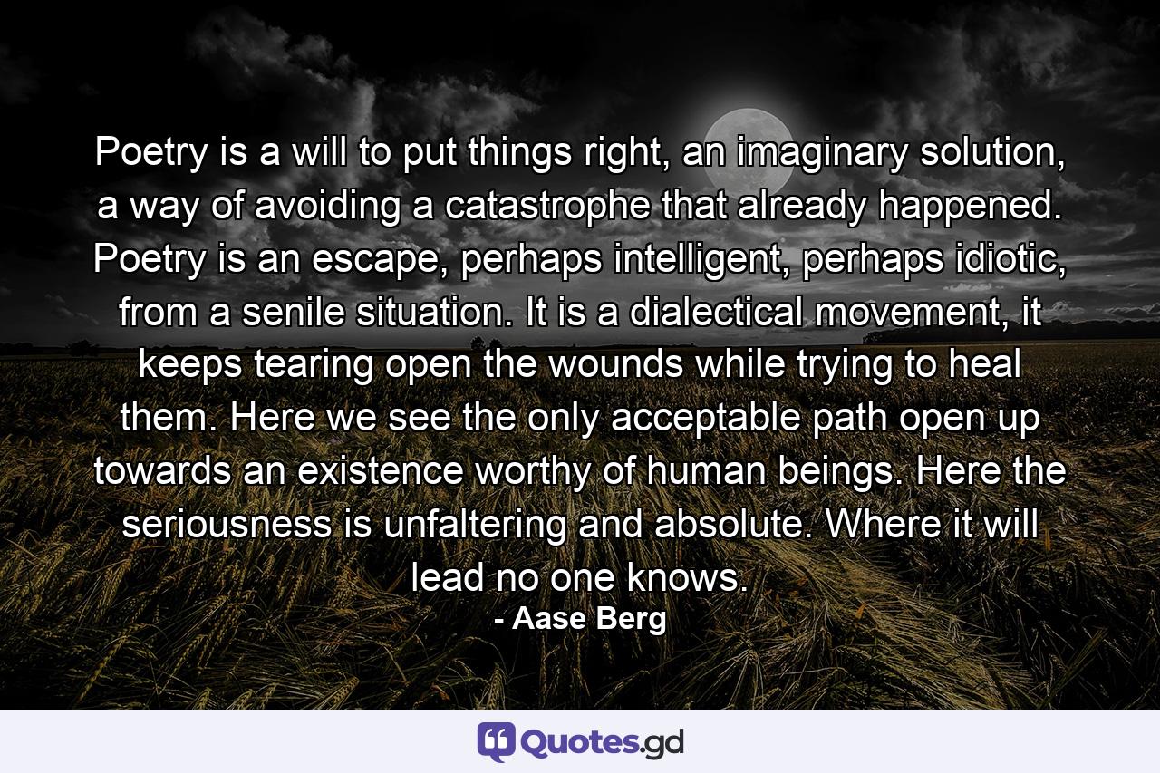 Poetry is a will to put things right, an imaginary solution, a way of avoiding a catastrophe that already happened. Poetry is an escape, perhaps intelligent, perhaps idiotic, from a senile situation. It is a dialectical movement, it keeps tearing open the wounds while trying to heal them. Here we see the only acceptable path open up towards an existence worthy of human beings. Here the seriousness is unfaltering and absolute. Where it will lead no one knows. - Quote by Aase Berg