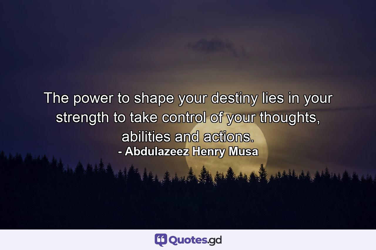 The power to shape your destiny lies in your strength to take control of your thoughts, abilities and actions. - Quote by Abdulazeez Henry Musa