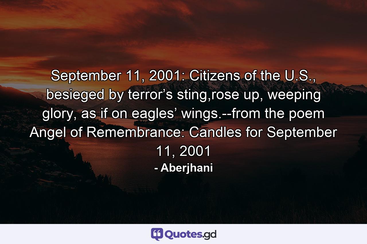 September 11, 2001: Citizens of the U.S., besieged by terror’s sting,rose up, weeping glory, as if on eagles’ wings.--from the poem Angel of Remembrance: Candles for September 11, 2001 - Quote by Aberjhani