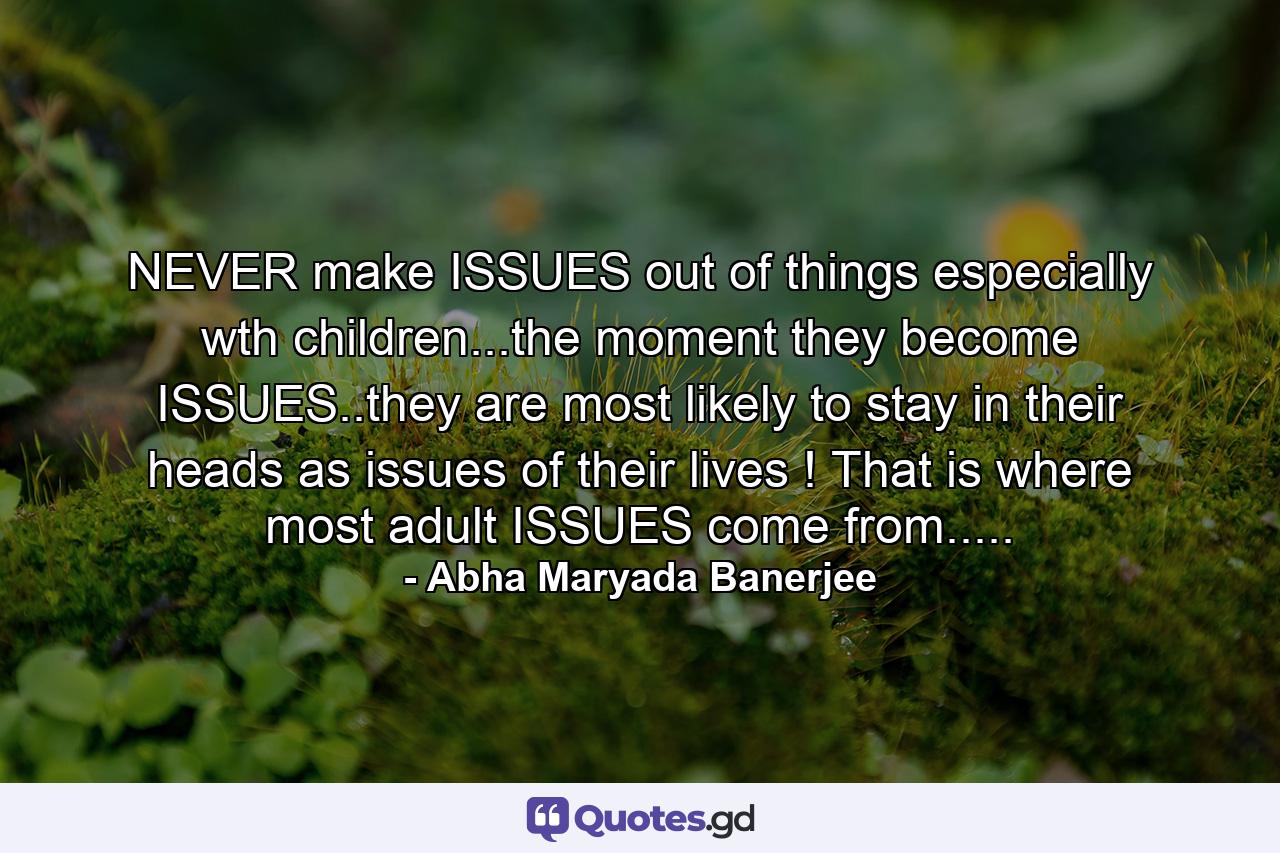 NEVER make ISSUES out of things especially wth children...the moment they become ISSUES..they are most likely to stay in their heads as issues of their lives ! That is where most adult ISSUES come from..... - Quote by Abha Maryada Banerjee