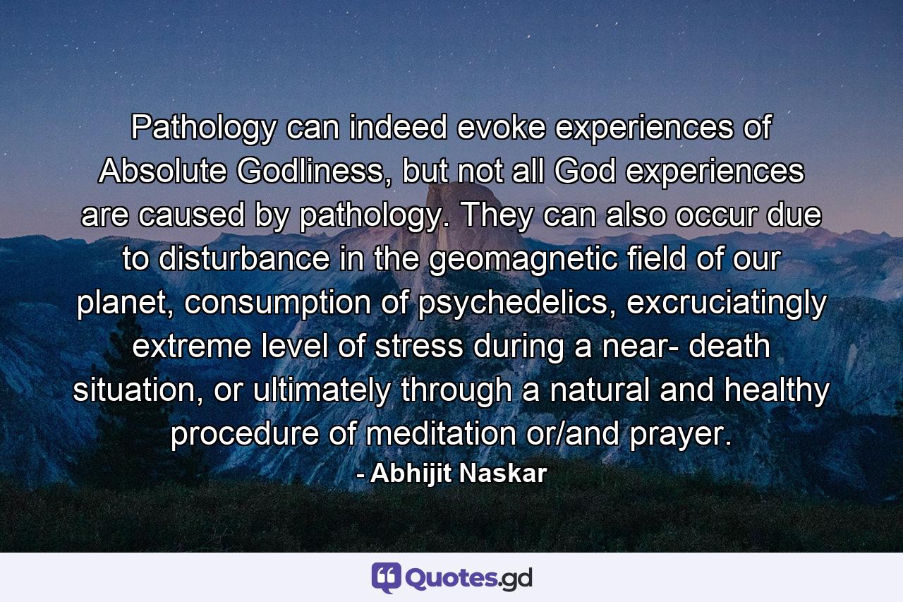 Pathology can indeed evoke experiences of Absolute Godliness, but not all God experiences are caused by pathology. They can also occur due to disturbance in the geomagnetic field of our planet, consumption of psychedelics, excruciatingly extreme level of stress during a near- death situation, or ultimately through a natural and healthy procedure of meditation or/and prayer. - Quote by Abhijit Naskar