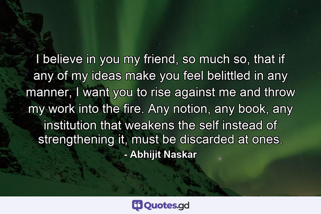 I believe in you my friend, so much so, that if any of my ideas make you feel belittled in any manner, I want you to rise against me and throw my work into the fire. Any notion, any book, any institution that weakens the self instead of strengthening it, must be discarded at ones. - Quote by Abhijit Naskar