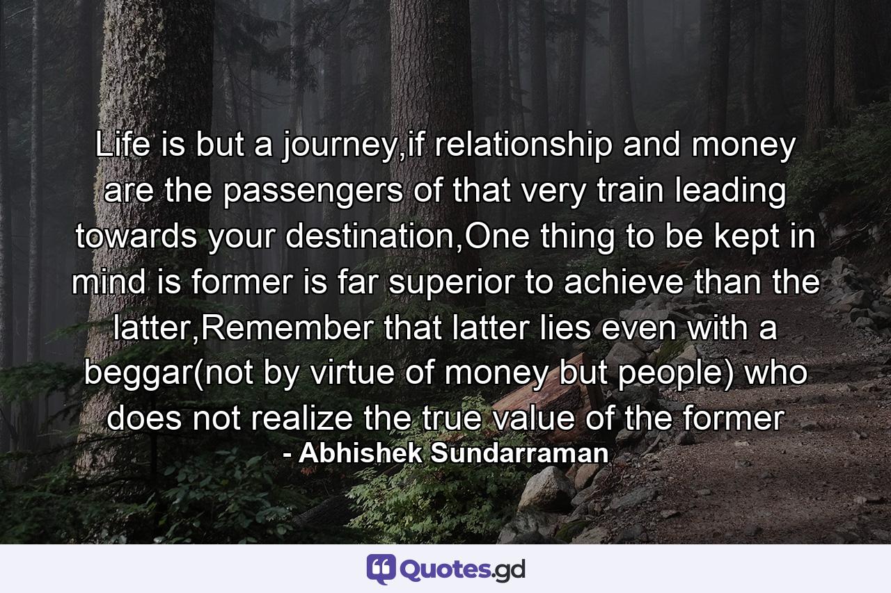 Life is but a journey,if relationship and money are the passengers of that very train leading towards your destination,One thing to be kept in mind is former is far superior to achieve than the latter,Remember that latter lies even with a beggar(not by virtue of money but people) who does not realize the true value of the former - Quote by Abhishek Sundarraman