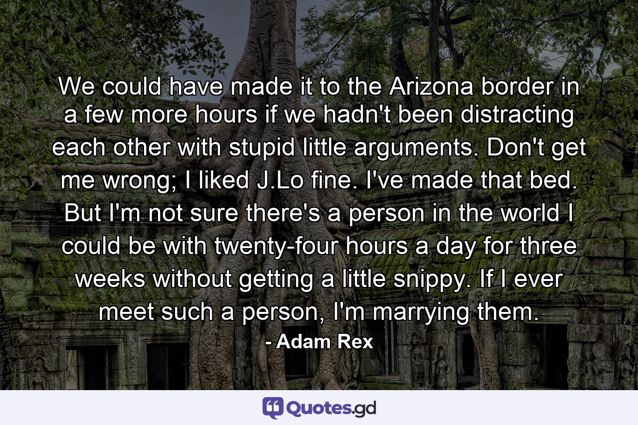 We could have made it to the Arizona border in a few more hours if we hadn't been distracting each other with stupid little arguments. Don't get me wrong; I liked J.Lo fine. I've made that bed. But I'm not sure there's a person in the world I could be with twenty-four hours a day for three weeks without getting a little snippy. If I ever meet such a person, I'm marrying them. - Quote by Adam Rex