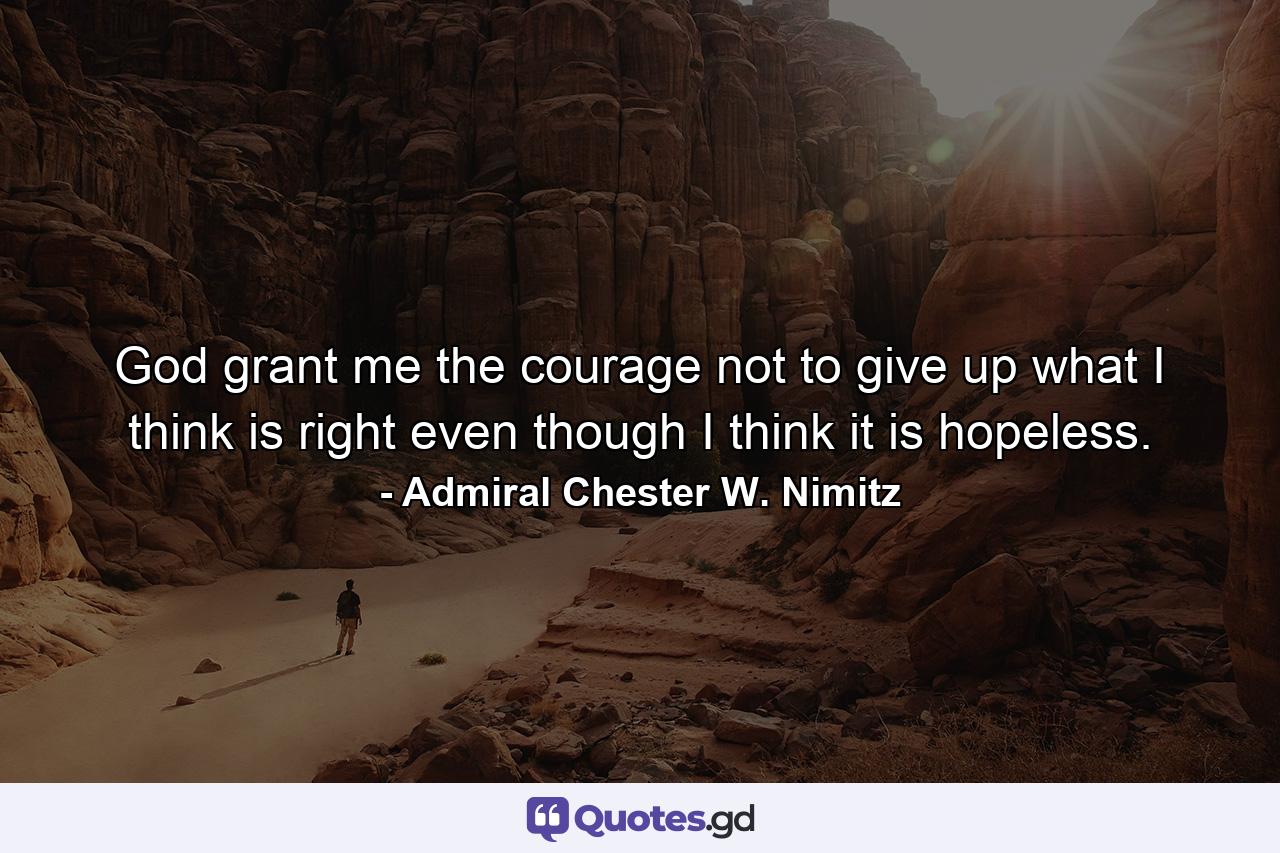 God grant me the courage not to give up what I think is right  even though I think it is hopeless. - Quote by Admiral Chester W. Nimitz