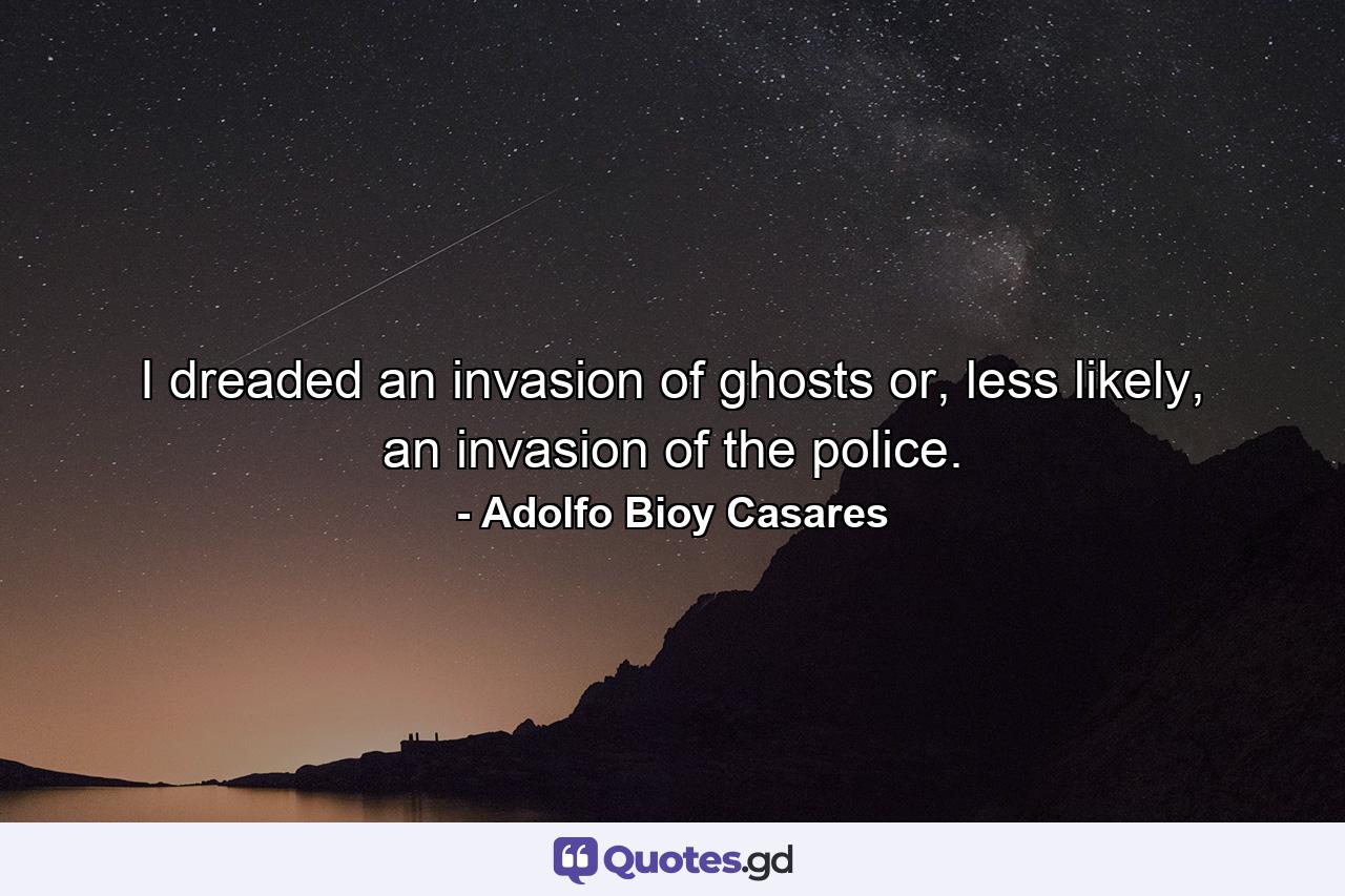 I dreaded an invasion of ghosts or, less likely, an invasion of the police. - Quote by Adolfo Bioy Casares