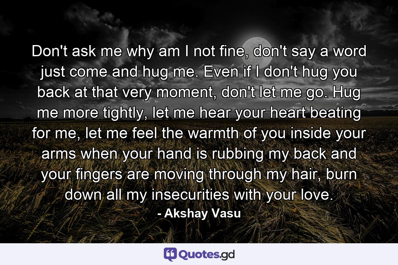 Don't ask me why am I not fine, don't say a word just come and hug me. Even if I don't hug you back at that very moment, don't let me go. Hug me more tightly, let me hear your heart beating for me, let me feel the warmth of you inside your arms when your hand is rubbing my back and your fingers are moving through my hair, burn down all my insecurities with your love. - Quote by Akshay Vasu