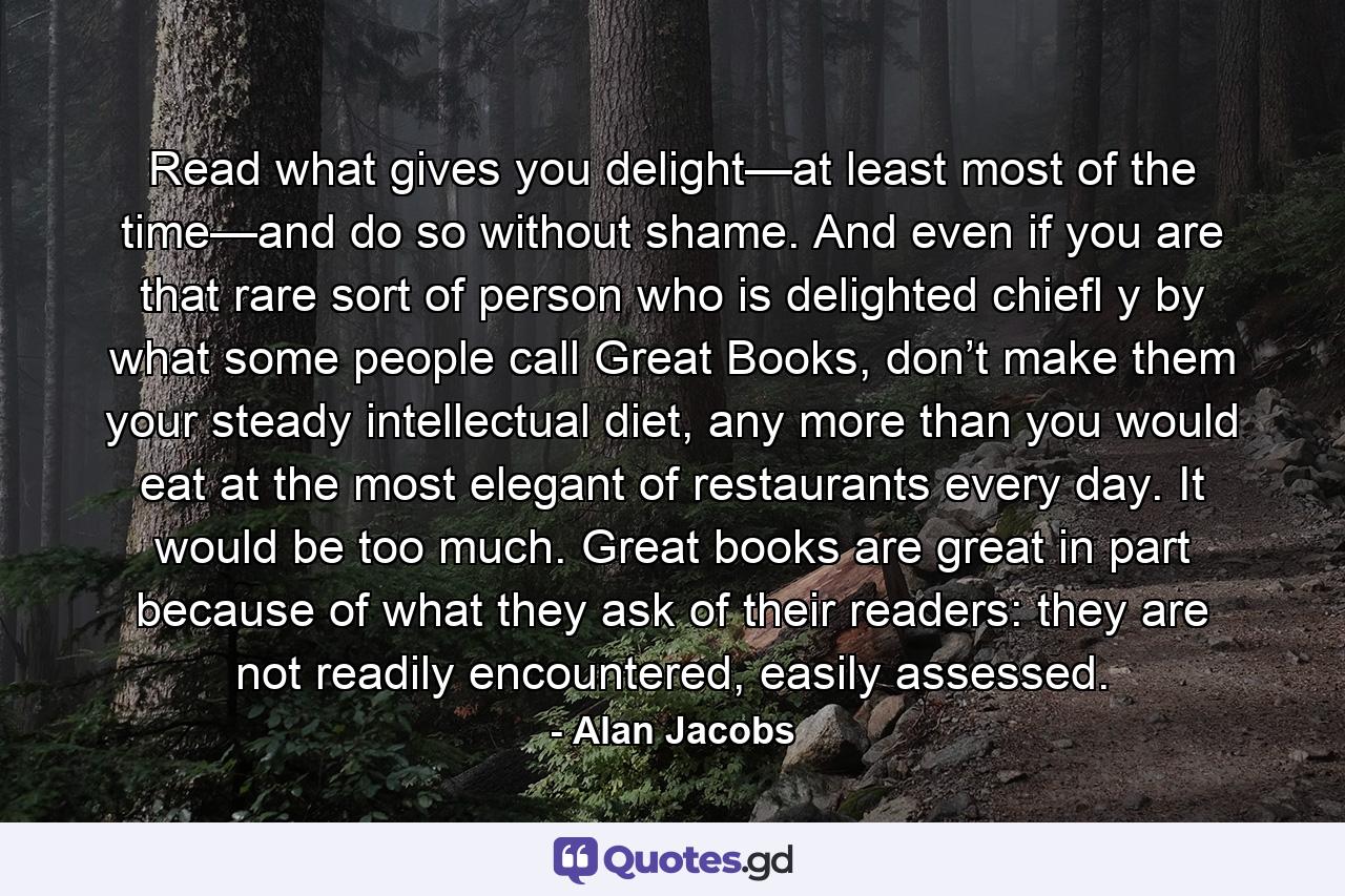 Read what gives you delight—at least most of the time—and do so without shame. And even if you are that rare sort of person who is delighted chiefl y by what some people call Great Books, don’t make them your steady intellectual diet, any more than you would eat at the most elegant of restaurants every day. It would be too much. Great books are great in part because of what they ask of their readers: they are not readily encountered, easily assessed. - Quote by Alan Jacobs