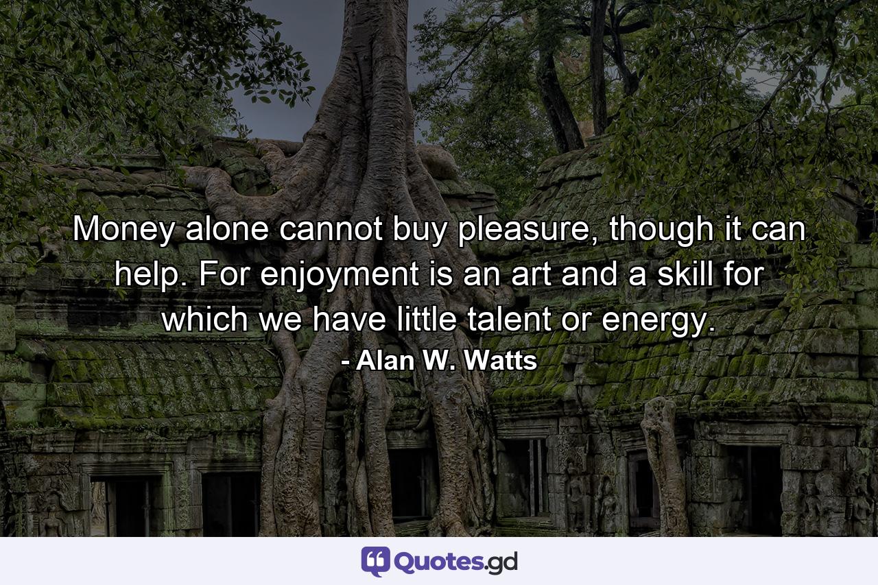 Money alone cannot buy pleasure, though it can help. For enjoyment is an art and a skill for which we have little talent or energy. - Quote by Alan W. Watts