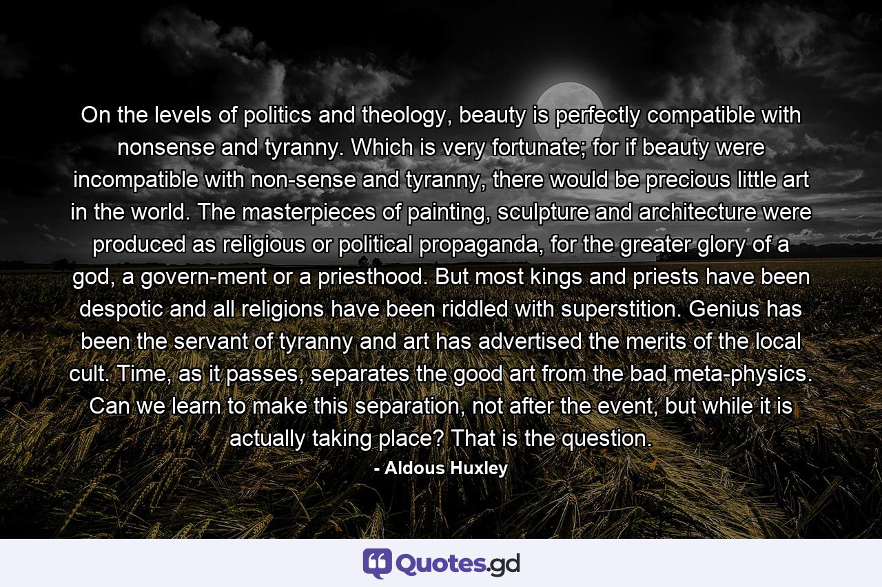 On the levels of politics and theology, beauty is perfectly compatible with nonsense and tyranny. Which is very fortunate; for if beauty were incompatible with non­sense and tyranny, there would be precious little art in the world. The masterpieces of painting, sculpture and architecture were produced as religious or political propaganda, for the greater glory of a god, a govern­ment or a priesthood. But most kings and priests have been despotic and all religions have been riddled with superstition. Genius has been the servant of tyranny and art has advertised the merits of the local cult. Time, as it passes, separates the good art from the bad meta­physics. Can we learn to make this separation, not after the event, but while it is actually taking place? That is the question. - Quote by Aldous Huxley