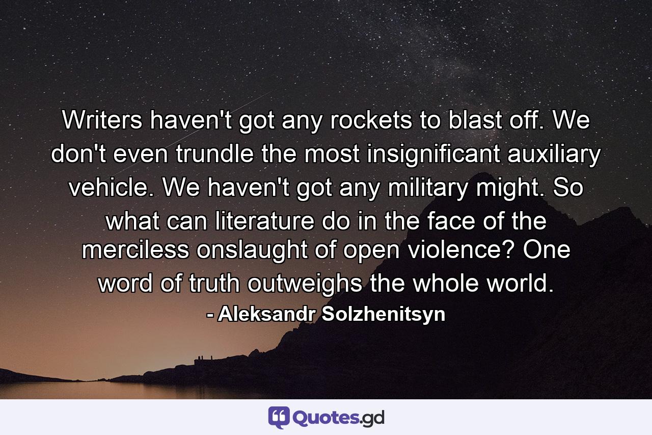 Writers haven't got any rockets to blast off. We don't even trundle the most insignificant auxiliary vehicle. We haven't got any military might. So what can literature do in the face of the merciless onslaught of open violence? One word of truth outweighs the whole world. - Quote by Aleksandr Solzhenitsyn