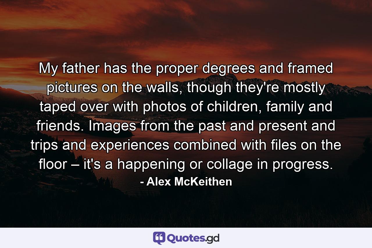 My father has the proper degrees and framed pictures on the walls, though they're mostly taped over with photos of children, family and friends. Images from the past and present and trips and experiences combined with files on the floor – it's a happening or collage in progress. - Quote by Alex McKeithen