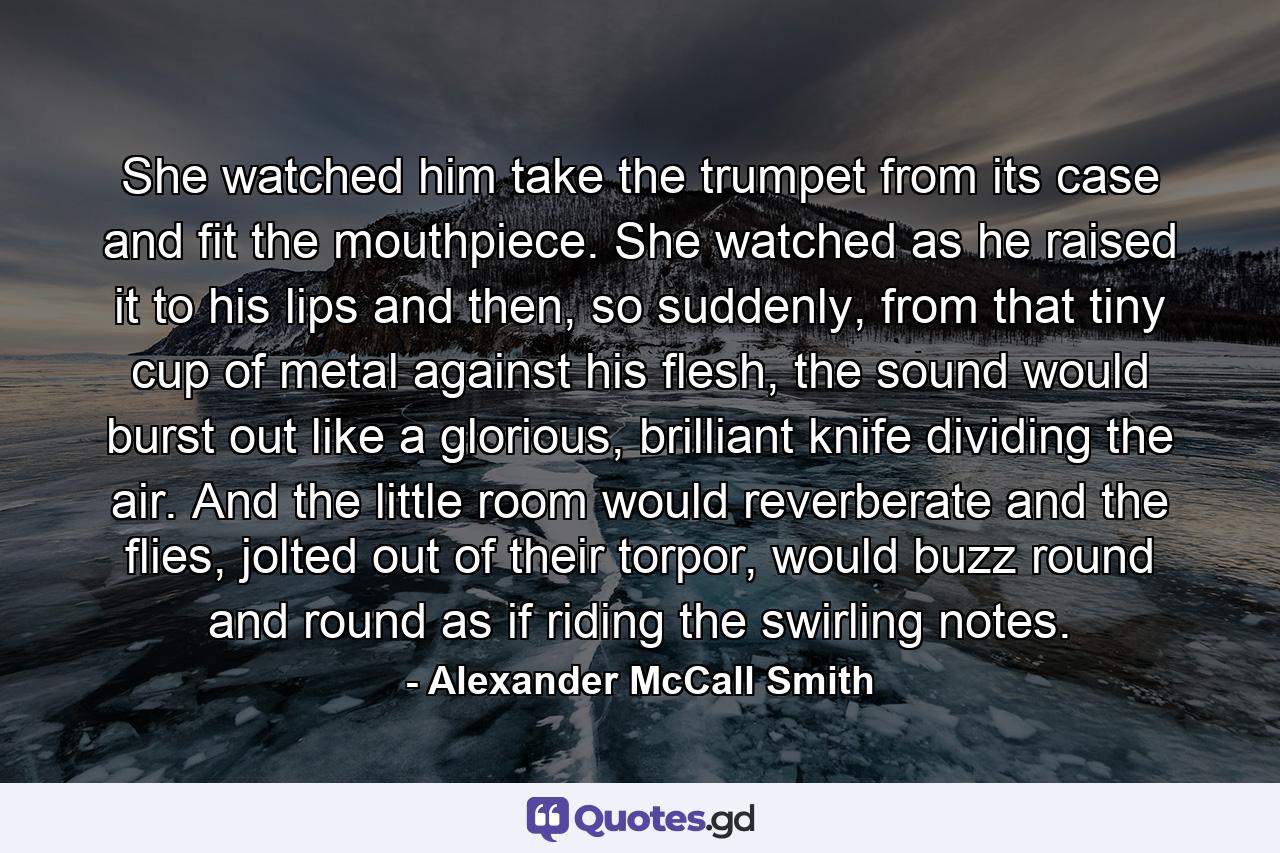 She watched him take the trumpet from its case and fit the mouthpiece. She watched as he raised it to his lips and then, so suddenly, from that tiny cup of metal against his flesh, the sound would burst out like a glorious, brilliant knife dividing the air. And the little room would reverberate and the flies, jolted out of their torpor, would buzz round and round as if riding the swirling notes. - Quote by Alexander McCall Smith