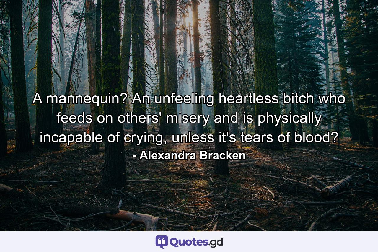 A mannequin? An unfeeling heartless bitch who feeds on others' misery and is physically incapable of crying, unless it's tears of blood? - Quote by Alexandra Bracken