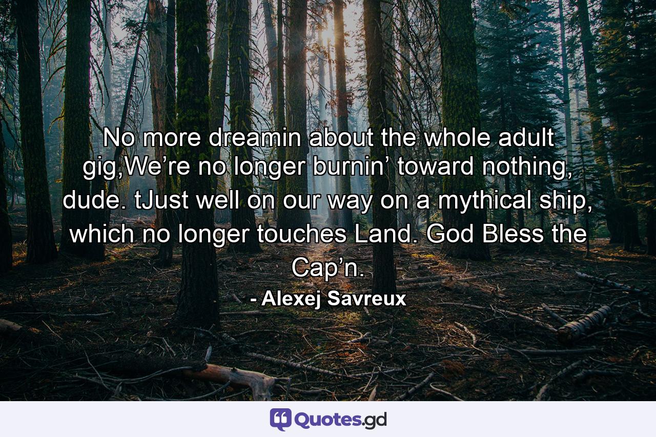 No more dreamin about the whole adult gig,We’re no longer burnin’ toward nothing, dude. tJust well on our way on a mythical ship, which no longer touches Land. God Bless the Cap’n. - Quote by Alexej Savreux