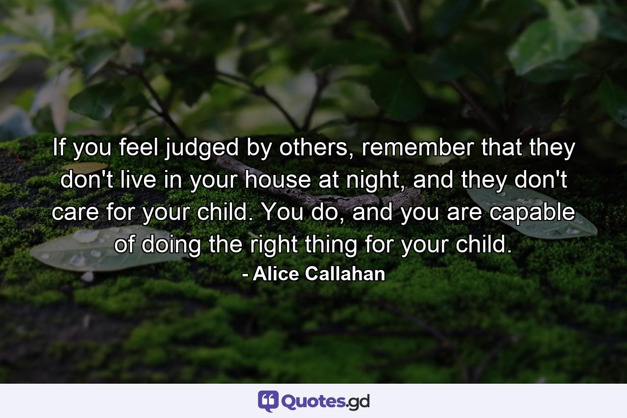 If you feel judged by others, remember that they don't live in your house at night, and they don't care for your child. You do, and you are capable of doing the right thing for your child. - Quote by Alice Callahan