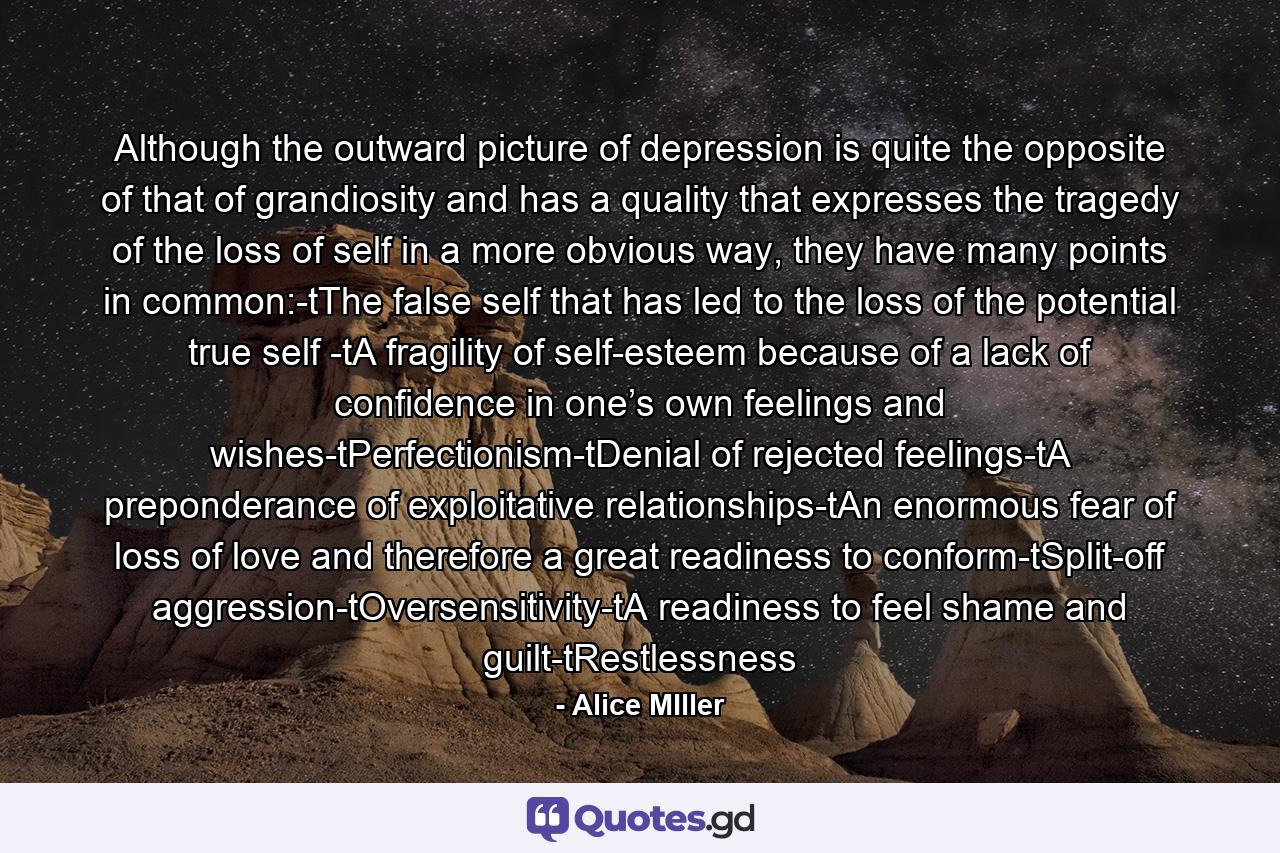 Although the outward picture of depression is quite the opposite of that of grandiosity and has a quality that expresses the tragedy of the loss of self in a more obvious way, they have many points in common:-tThe false self that has led to the loss of the potential true self -tA fragility of self-esteem because of a lack of confidence in one’s own feelings and wishes-tPerfectionism-tDenial of rejected feelings-tA preponderance of exploitative relationships-tAn enormous fear of loss of love and therefore a great readiness to conform-tSplit-off aggression-tOversensitivity-tA readiness to feel shame and guilt-tRestlessness - Quote by Alice MIller