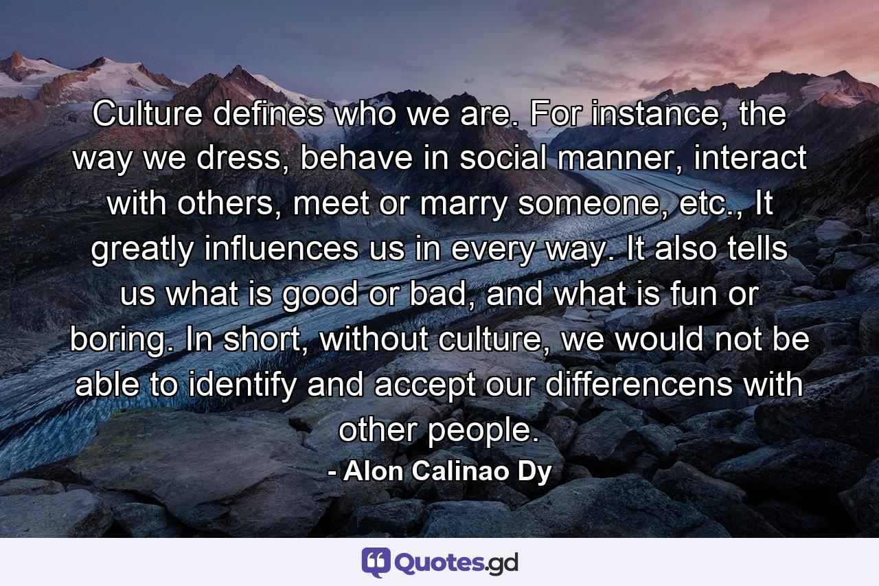 Culture defines who we are. For instance, the way we dress, behave in social manner, interact with others, meet or marry someone, etc., It greatly influences us in every way. It also tells us what is good or bad, and what is fun or boring. In short, without culture, we would not be able to identify and accept our differencens with other people. - Quote by Alon Calinao Dy