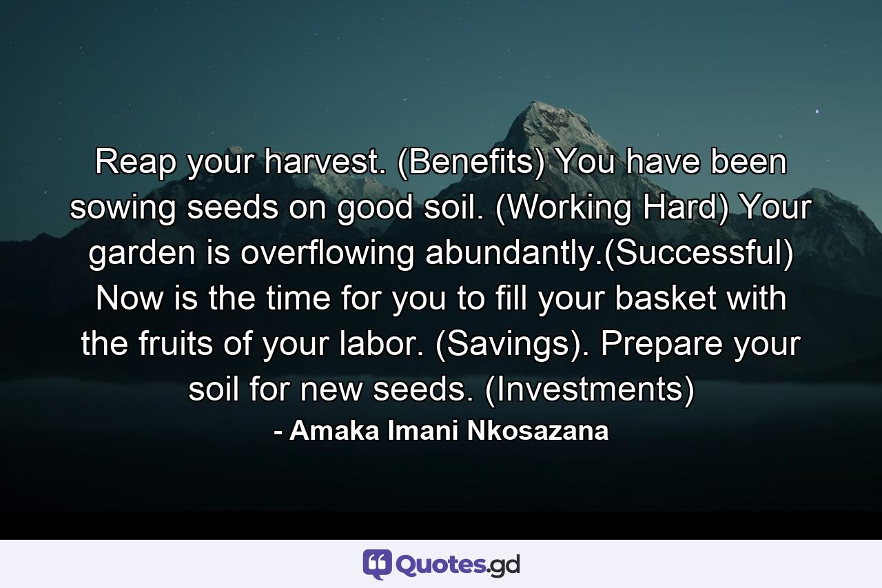 Reap your harvest. (Benefits) You have been sowing seeds on good soil. (Working Hard) Your garden is overflowing abundantly.(Successful) Now is the time for you to fill your basket with the fruits of your labor. (Savings). Prepare your soil for new seeds. (Investments) - Quote by Amaka Imani Nkosazana