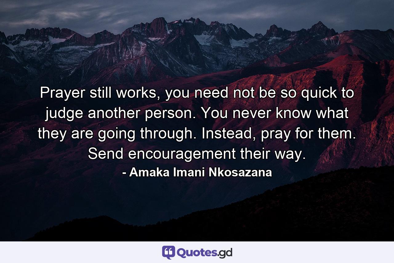 Prayer still works, you need not be so quick to judge another person. You never know what they are going through. Instead, pray for them. Send encouragement their way. - Quote by Amaka Imani Nkosazana