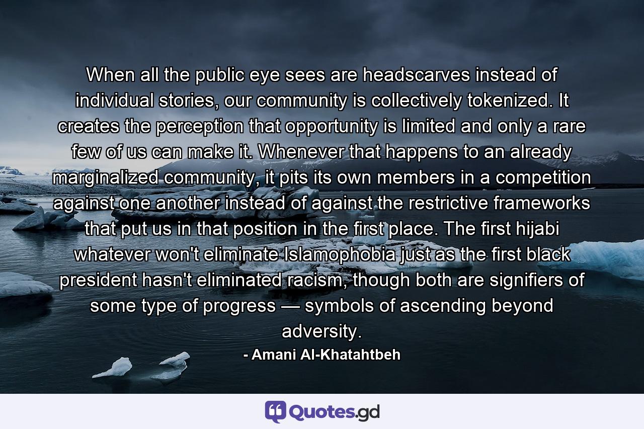 When all the public eye sees are headscarves instead of individual stories, our community is collectively tokenized. It creates the perception that opportunity is limited and only a rare few of us can make it. Whenever that happens to an already marginalized community, it pits its own members in a competition against one another instead of against the restrictive frameworks that put us in that position in the first place. The first hijabi whatever won't eliminate Islamophobia just as the first black president hasn't eliminated racism, though both are signifiers of some type of progress — symbols of ascending beyond adversity. - Quote by Amani Al-Khatahtbeh