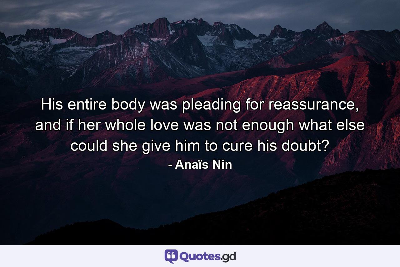 His entire body was pleading for reassurance, and if her whole love was not enough what else could she give him to cure his doubt? - Quote by Anaïs Nin