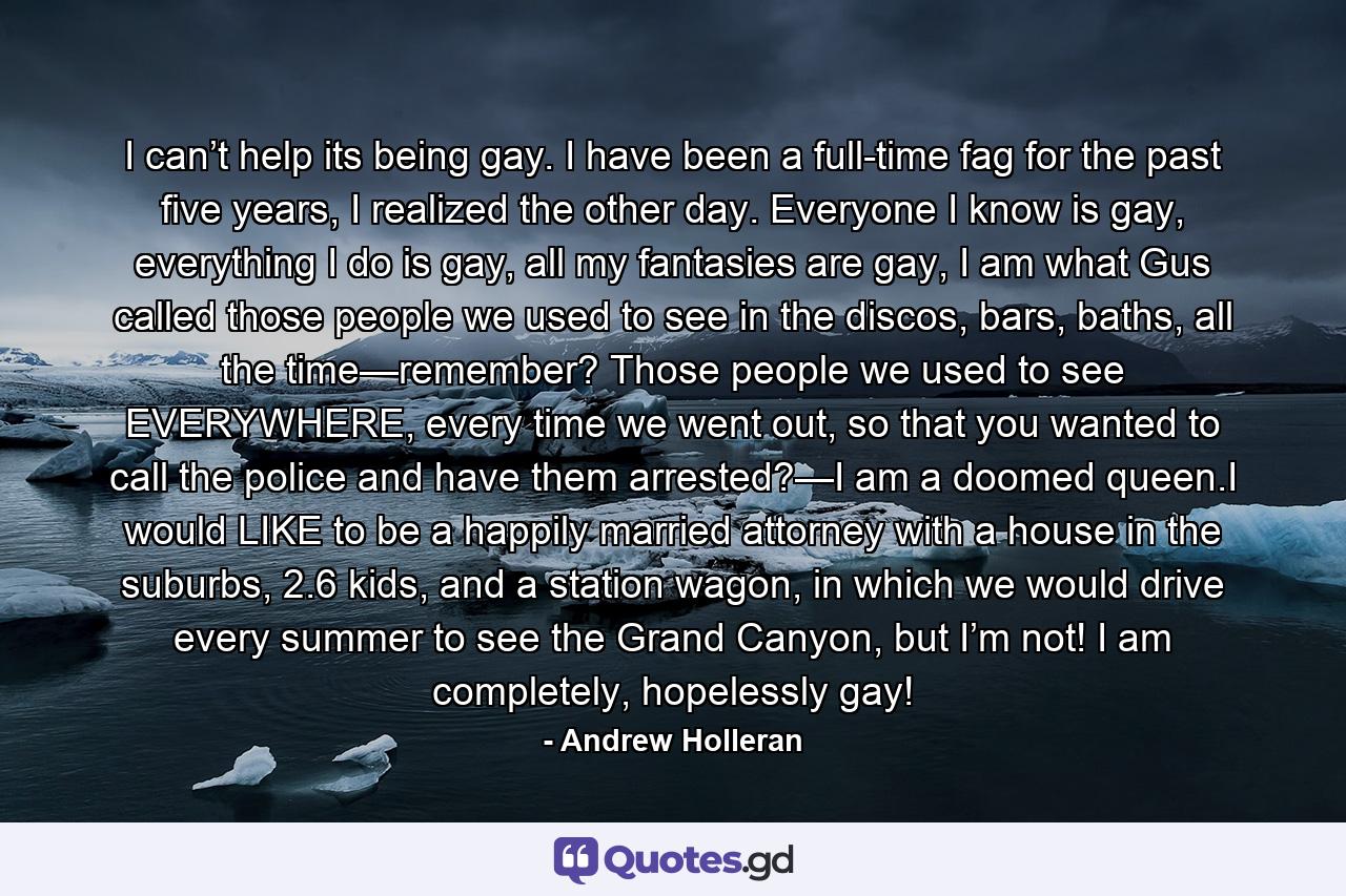 I can’t help its being gay. I have been a full-time fag for the past five years, I realized the other day. Everyone I know is gay, everything I do is gay, all my fantasies are gay, I am what Gus called those people we used to see in the discos, bars, baths, all the time—remember? Those people we used to see EVERYWHERE, every time we went out, so that you wanted to call the police and have them arrested?—I am a doomed queen.I would LIKE to be a happily married attorney with a house in the suburbs, 2.6 kids, and a station wagon, in which we would drive every summer to see the Grand Canyon, but I’m not! I am completely, hopelessly gay! - Quote by Andrew Holleran