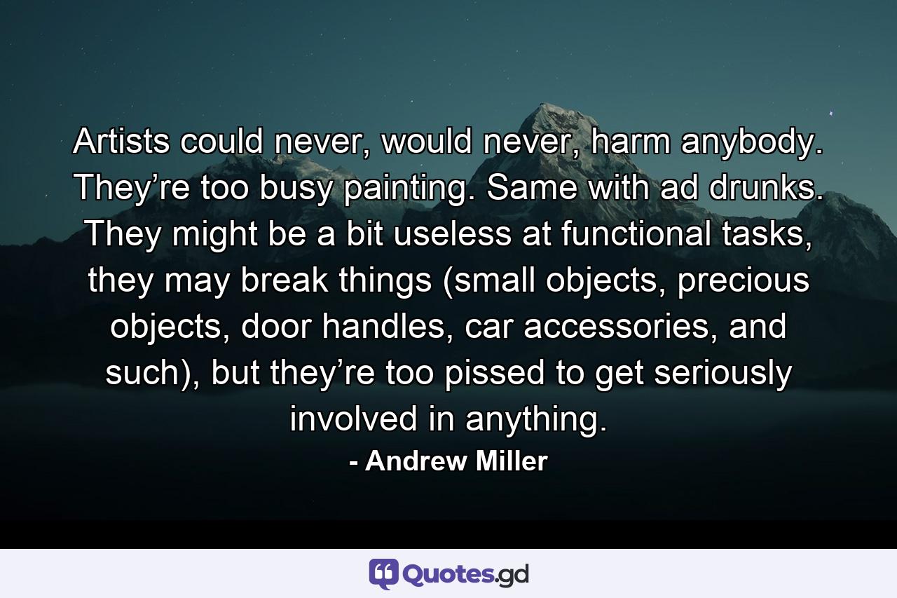 Artists could never, would never, harm anybody. They’re too busy painting. Same with ad drunks. They might be a bit useless at functional tasks, they may break things (small objects, precious objects, door handles, car accessories, and such), but they’re too pissed to get seriously involved in anything. - Quote by Andrew Miller