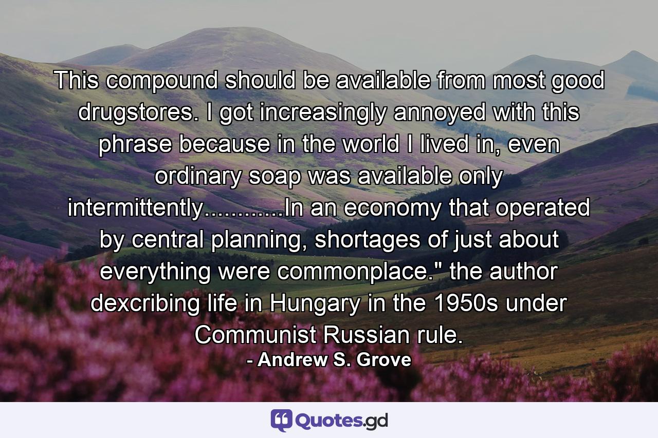 This compound should be available from most good drugstores. I got increasingly annoyed with this phrase because in the world I lived in, even ordinary soap was available only intermittently............In an economy that operated by central planning, shortages of just about everything were commonplace.